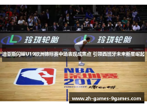 迪亚斯闪耀U19欧洲锦标赛中场表现成焦点 引领西班牙未来新星崛起