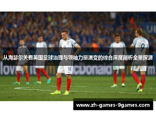 从海瑟尔关看英国足球治理与领袖力量演变的综合深度剖析全景探源
