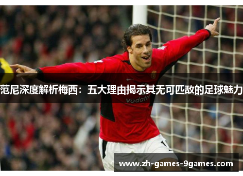 范尼深度解析梅西:五大理由揭示其无可匹敌的足球魅力 范尼深度解析梅西:五大理由揭示其无可匹敌的足球魅力