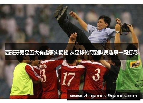 西班牙男足五大有趣事实揭秘 从足球传奇到队员趣事一网打尽 西班牙男足五大有趣事实揭秘 从足球传奇到队员趣事一网打尽