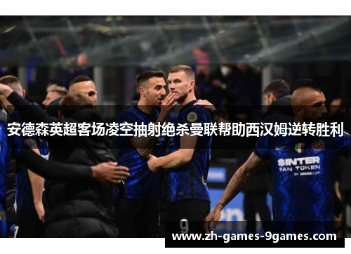 安德森英超客场凌空抽射绝杀曼联帮助西汉姆逆转胜利 安德森英超客场凌空抽射绝杀曼联帮助西汉姆逆转胜利