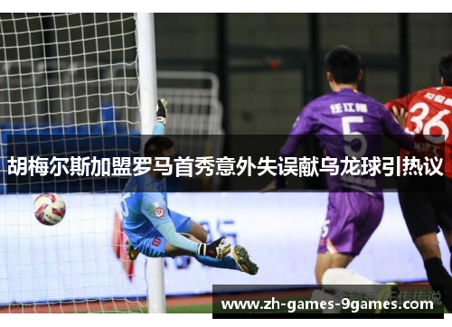 胡梅尔斯加盟罗马首秀意外失误献乌龙球引热议