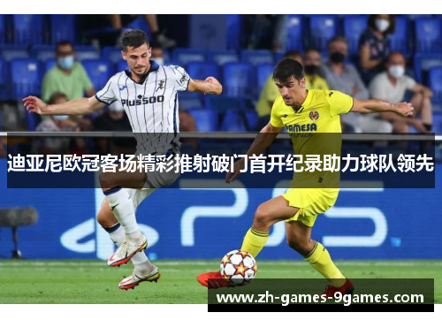 迪亚尼欧冠客场精彩推射破门首开纪录助力球队领先 迪亚尼欧冠客场精彩推射破门首开纪录助力球队领先