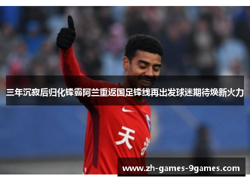 三年沉寂后归化锋霸阿兰重返国足锋线再出发球迷期待焕新火力