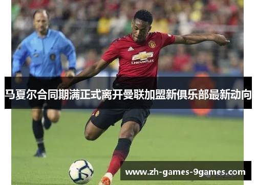 马夏尔合同期满正式离开曼联加盟新俱乐部最新动向 马夏尔合同期满正式离开曼联加盟新俱乐部最新动向