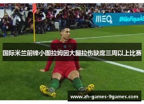 国际米兰前锋小图拉姆因大腿拉伤缺席三周以上比赛 国际米兰前锋小图拉姆因大腿拉伤缺席三周以上比赛